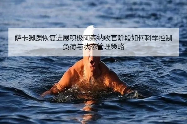 萨卡脚踝恢复进展积极阿森纳收官阶段如何科学控制负荷与状态管理策略