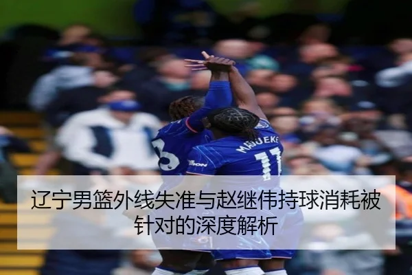 辽宁男篮外线失准与赵继伟持球消耗被针对的深度解析（333 Sports）