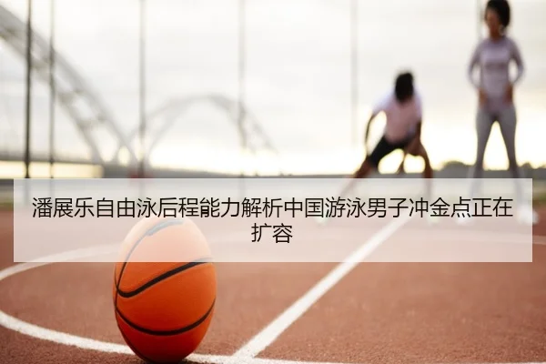 潘展乐自由泳后程能力解析中国游泳男子冲金点正在扩容