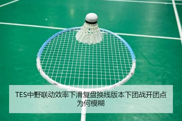 TES中野联动效率下滑复盘换线版本下团战开团点为何模糊